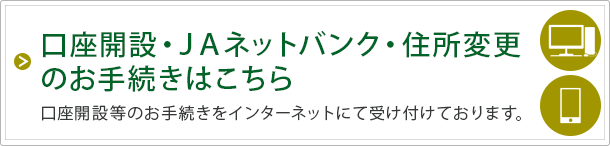 口座開設・JAネットバンク・住所変更のお手続きはこちら 口座開設等のお手続きをインターネットにて受け付けております。