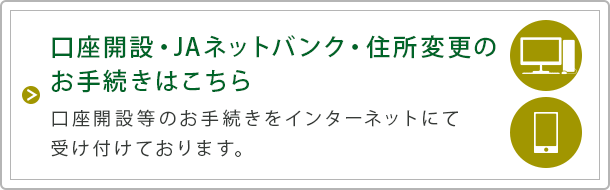 口座開設・ＪＡネットバンク・住所変更のお手続きはこちら 口座開設等のお手続きをインターネットにて受け付けております。